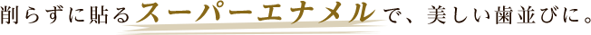 削らずに貼るスーパーエナメルで、美しい歯並びに。